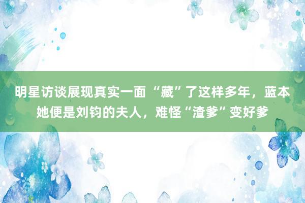 明星访谈展现真实一面 “藏”了这样多年，蓝本她便是刘钧的夫人，难怪“渣爹”变好爹