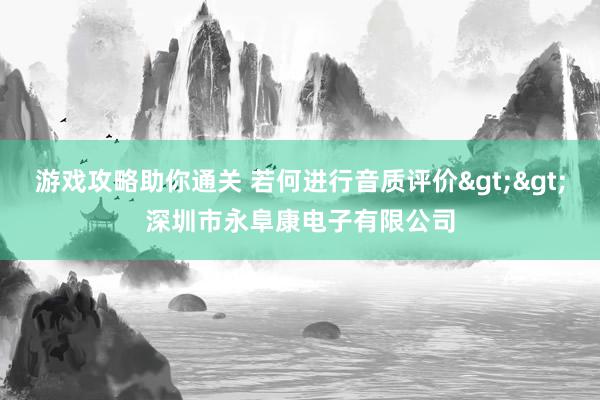 游戏攻略助你通关 若何进行音质评价>>深圳市永阜康电子有限公司