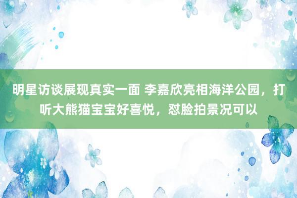 明星访谈展现真实一面 李嘉欣亮相海洋公园，打听大熊猫宝宝好喜悦，怼脸拍景况可以