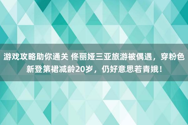 游戏攻略助你通关 佟丽娅三亚旅游被偶遇，穿粉色新登第裙减龄20岁，仍好意思若青娥！