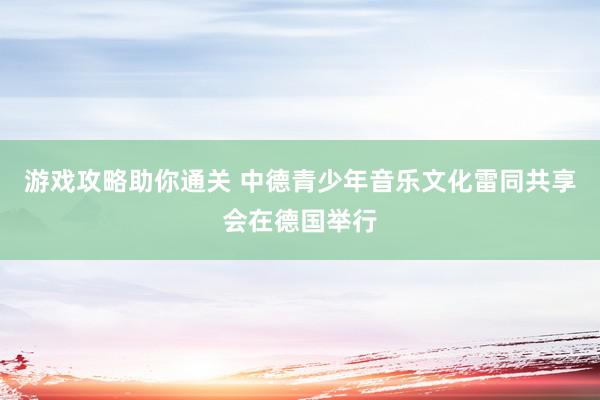 游戏攻略助你通关 中德青少年音乐文化雷同共享会在德国举行