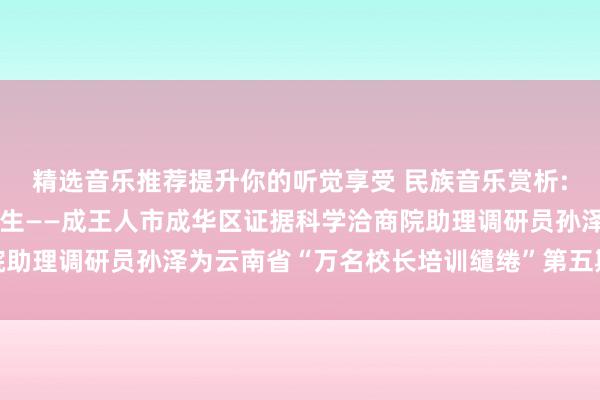 精选音乐推荐提升你的听觉享受 民族音乐赏析:音乐建立证据东说念主生——成王人市成华区证据科学洽商院助理调研员孙泽为云南省“万名校长培训缱绻”第五期学员讲课