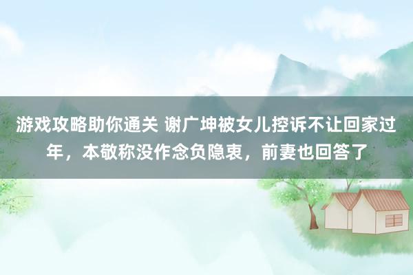 游戏攻略助你通关 谢广坤被女儿控诉不让回家过年，本敬称没作念负隐衷，前妻也回答了