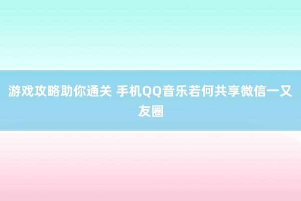 游戏攻略助你通关 手机QQ音乐若何共享微信一又友圈