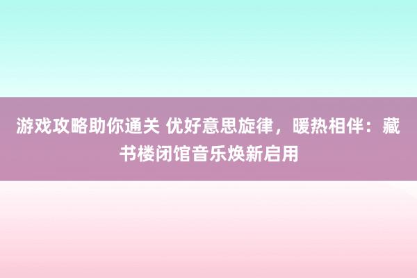 游戏攻略助你通关 优好意思旋律，暖热相伴：藏书楼闭馆音乐焕新启用