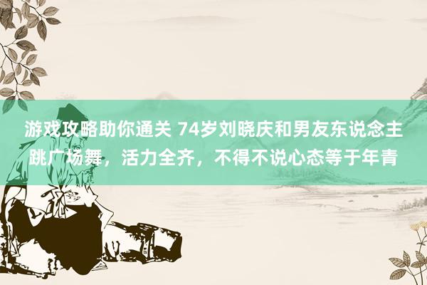 游戏攻略助你通关 74岁刘晓庆和男友东说念主跳广场舞，活力全齐，不得不说心态等于年青