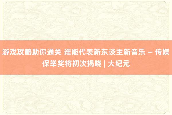 游戏攻略助你通关 谁能代表新东谈主新音乐 — 传媒保举奖将初次揭晓 | 大纪元