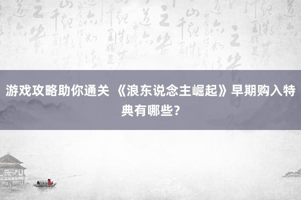 游戏攻略助你通关 《浪东说念主崛起》早期购入特典有哪些？