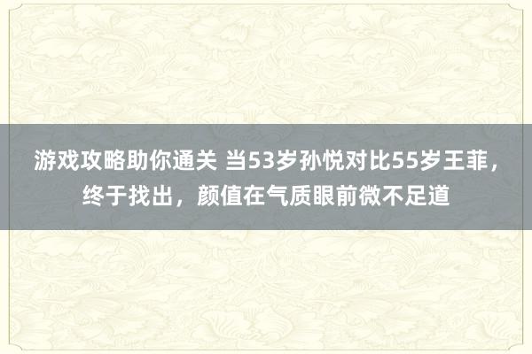 游戏攻略助你通关 当53岁孙悦对比55岁王菲，终于找出，颜值在气质眼前微不足道