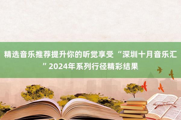 精选音乐推荐提升你的听觉享受 “深圳十月音乐汇”2024年系列行径精彩结果