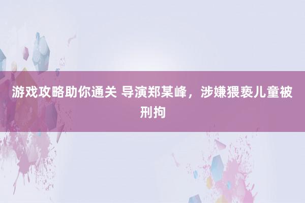 游戏攻略助你通关 导演郑某峰，涉嫌猥亵儿童被刑拘