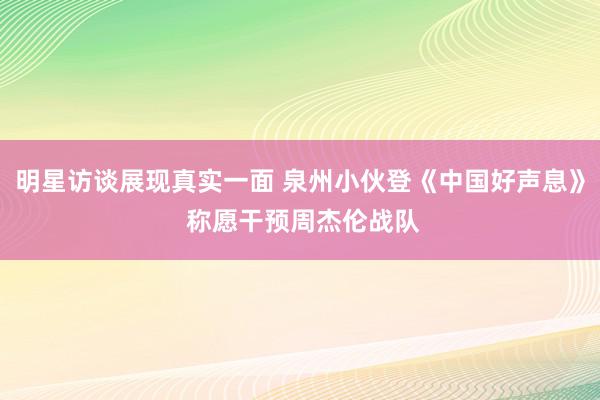 明星访谈展现真实一面 泉州小伙登《中国好声息》 称愿干预周杰伦战队