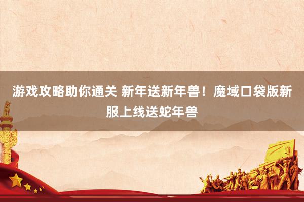 游戏攻略助你通关 新年送新年兽！魔域口袋版新服上线送蛇年兽