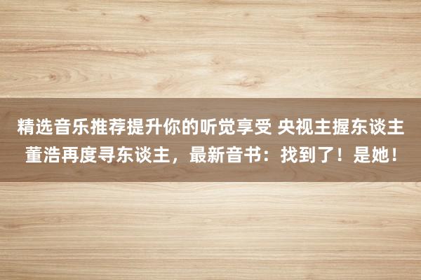 精选音乐推荐提升你的听觉享受 央视主握东谈主董浩再度寻东谈主，最新音书：找到了！是她！