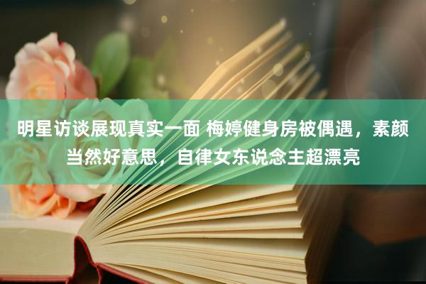 明星访谈展现真实一面 梅婷健身房被偶遇，素颜当然好意思，自律女东说念主超漂亮