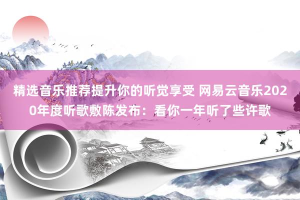 精选音乐推荐提升你的听觉享受 网易云音乐2020年度听歌敷陈发布：看你一年听了些许歌