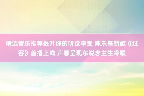 精选音乐推荐提升你的听觉享受 陈乐基新歌《过客》首播上线 声息呈现东说念主生冷暖