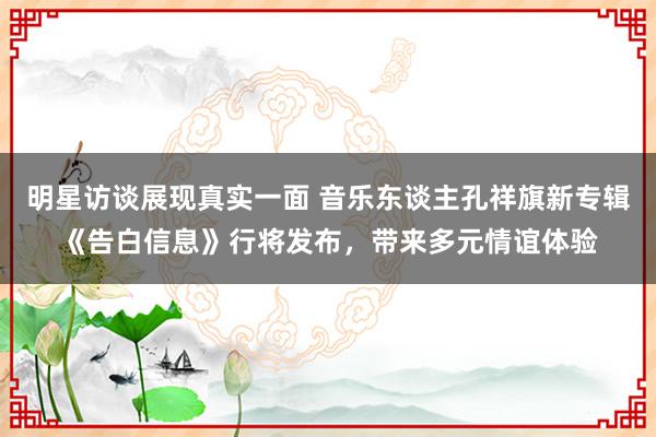 明星访谈展现真实一面 音乐东谈主孔祥旗新专辑《告白信息》行将发布，带来多元情谊体验