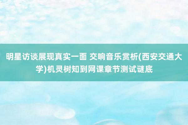 明星访谈展现真实一面 交响音乐赏析(西安交通大学)机灵树知到网课章节测试谜底