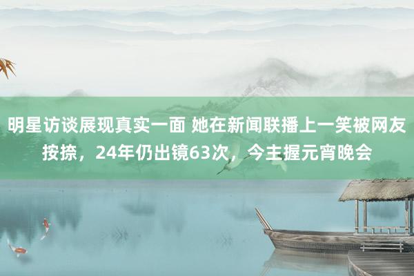 明星访谈展现真实一面 她在新闻联播上一笑被网友按捺，24年仍出镜63次，今主握元宵晚会