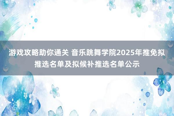 游戏攻略助你通关 音乐跳舞学院2025年推免拟推选名单及拟候补推选名单公示