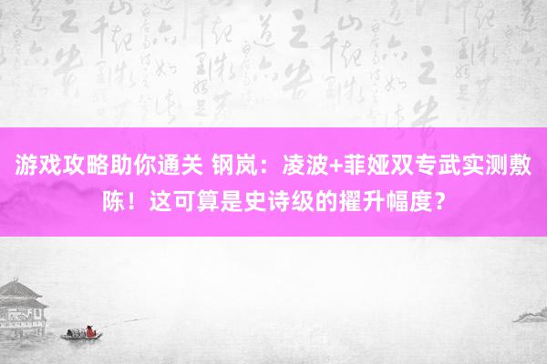 游戏攻略助你通关 钢岚：凌波+菲娅双专武实测敷陈！这可算是史诗级的擢升幅度？