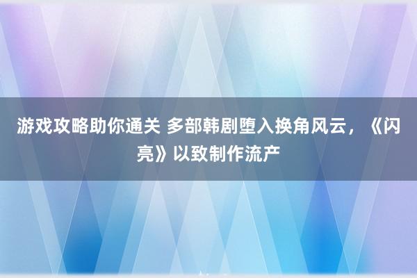 游戏攻略助你通关 多部韩剧堕入换角风云，《闪亮》以致制作流产