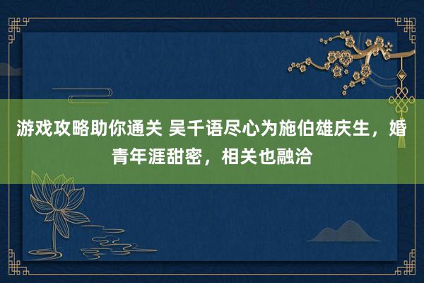 游戏攻略助你通关 吴千语尽心为施伯雄庆生，婚青年涯甜密，相关也融洽