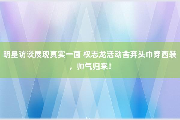 明星访谈展现真实一面 权志龙活动舍弃头巾穿西装，帅气归来！