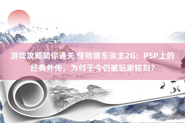 游戏攻略助你通关 怪物猎东谈主2G：PSP上的经典外传，为何于今仍被玩家铭刻？