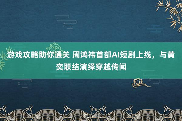 游戏攻略助你通关 周鸿祎首部AI短剧上线，与黄奕联结演绎穿越传闻