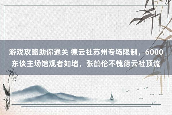 游戏攻略助你通关 德云社苏州专场限制，6000东谈主场馆观者如堵，张鹤伦不愧德云社顶流