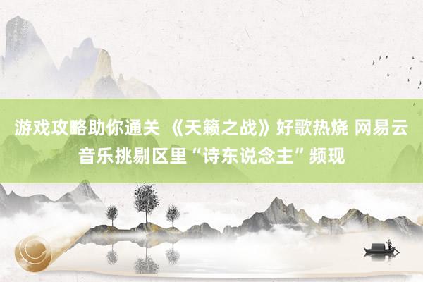 游戏攻略助你通关 《天籁之战》好歌热烧 网易云音乐挑剔区里“诗东说念主”频现