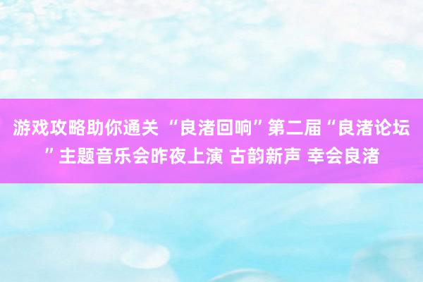 游戏攻略助你通关 “良渚回响”第二届“良渚论坛”主题音乐会昨夜上演 古韵新声 幸会良渚