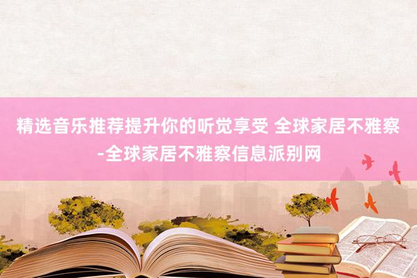 精选音乐推荐提升你的听觉享受 全球家居不雅察-全球家居不雅察信息派别网