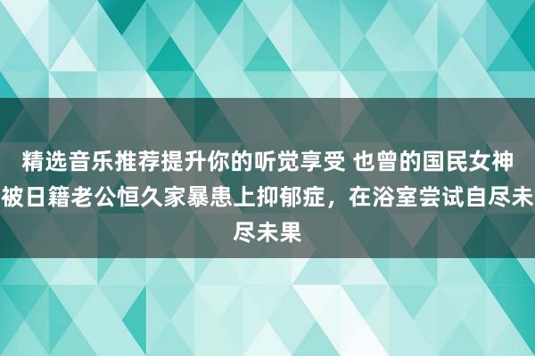 精选音乐推荐提升你的听觉享受 也曾的国民女神，被日籍老公恒久家暴患上抑郁症，在浴室尝试自尽未果