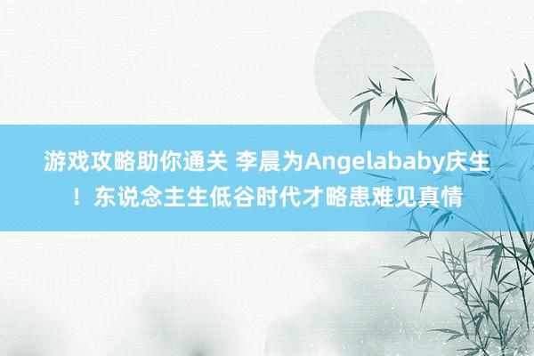 游戏攻略助你通关 李晨为Angelababy庆生！东说念主生低谷时代才略患难见真情