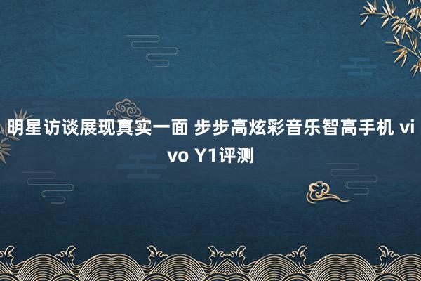 明星访谈展现真实一面 步步高炫彩音乐智高手机 vivo Y1评测