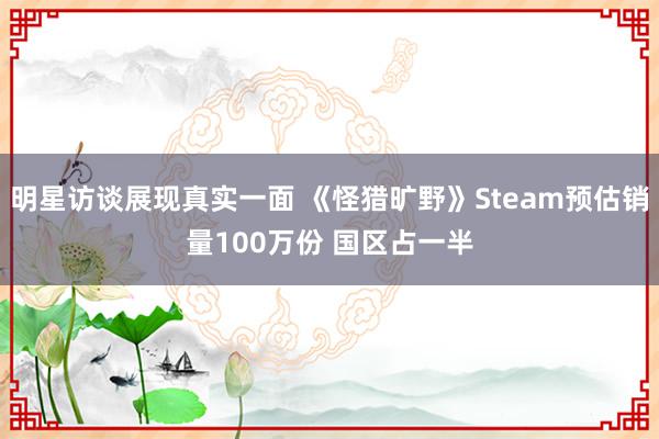 明星访谈展现真实一面 《怪猎旷野》Steam预估销量100万份 国区占一半