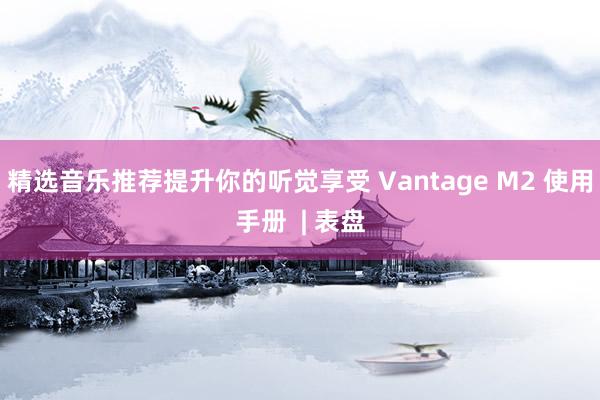 精选音乐推荐提升你的听觉享受 Vantage M2 使用手册  | 表盘