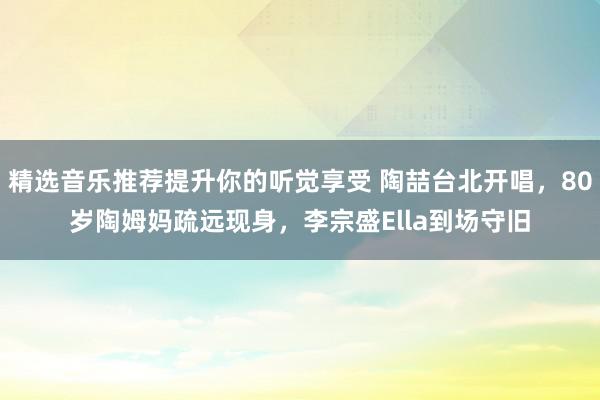 精选音乐推荐提升你的听觉享受 陶喆台北开唱，80岁陶姆妈疏远现身，李宗盛Ella到场守旧