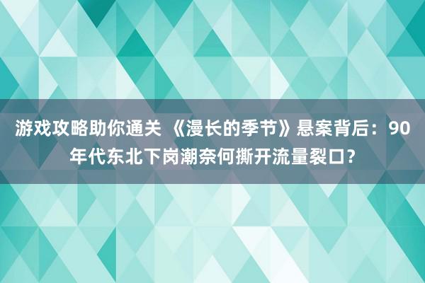 游戏攻略助你通关 《漫长的季节》悬案背后：90年代东北下岗潮奈何撕开流量裂口？