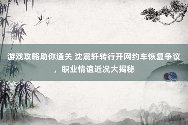 游戏攻略助你通关 沈震轩转行开网约车恢复争议，职业情谊近况大揭秘