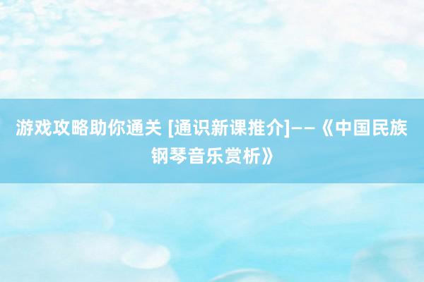 游戏攻略助你通关 [通识新课推介]——《中国民族钢琴音乐赏析》