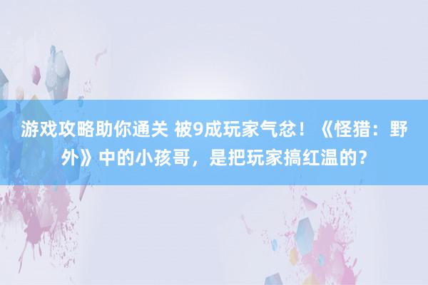 游戏攻略助你通关 被9成玩家气忿！《怪猎：野外》中的小孩哥，是把玩家搞红温的？