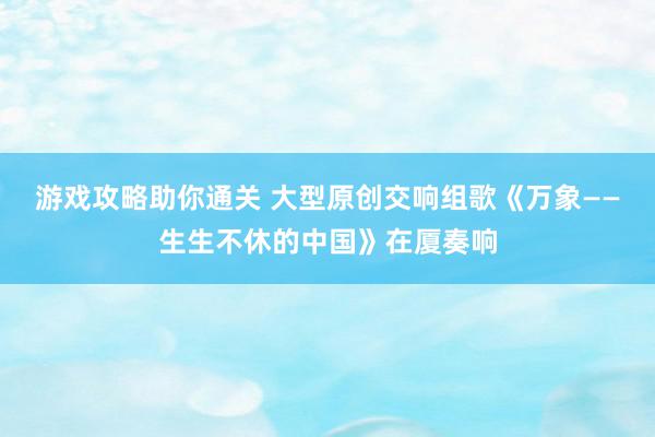 游戏攻略助你通关 大型原创交响组歌《万象——生生不休的中国》在厦奏响