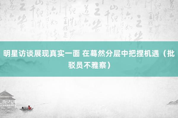 明星访谈展现真实一面 在蓦然分层中把捏机遇（批驳员不雅察）