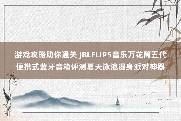 游戏攻略助你通关 JBLFLIP5音乐万花筒五代便携式蓝牙音箱评测夏天泳池湿身派对神器