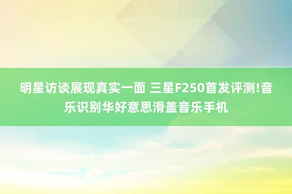 明星访谈展现真实一面 三星F250首发评测!音乐识别华好意思滑盖音乐手机