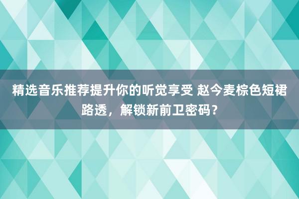 精选音乐推荐提升你的听觉享受 赵今麦棕色短裙路透，解锁新前卫密码？